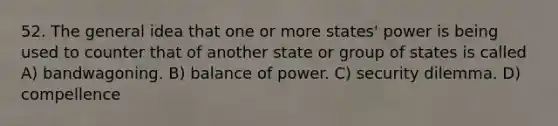 52. The general idea that one or more states' power is being used to counter that of another state or group of states is called A) bandwagoning. B) balance of power. C) security dilemma. D) compellence