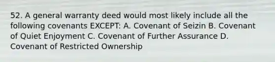 52. A general warranty deed would most likely include all the following covenants EXCEPT: A. Covenant of Seizin B. Covenant of Quiet Enjoyment C. Covenant of Further Assurance D. Covenant of Restricted Ownership