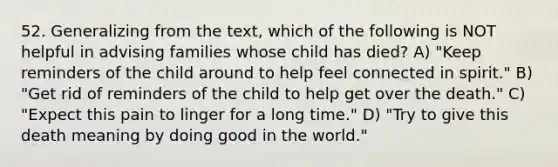 52. Generalizing from the text, which of the following is NOT helpful in advising families whose child has died? A) "Keep reminders of the child around to help feel connected in spirit." B) "Get rid of reminders of the child to help get over the death." C) "Expect this pain to linger for a long time." D) "Try to give this death meaning by doing good in the world."