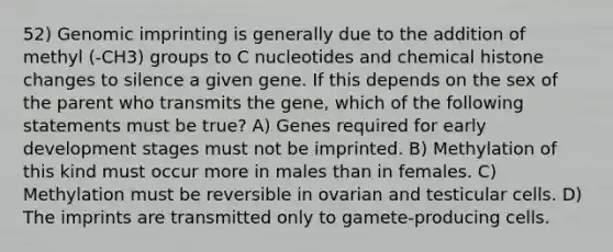 52) Genomic imprinting is generally due to the addition of methyl (-CH3) groups to C nucleotides and chemical histone changes to silence a given gene. If this depends on the sex of the parent who transmits the gene, which of the following statements must be true? A) Genes required for early development stages must not be imprinted. B) Methylation of this kind must occur more in males than in females. C) Methylation must be reversible in ovarian and testicular cells. D) The imprints are transmitted only to gamete-producing cells.