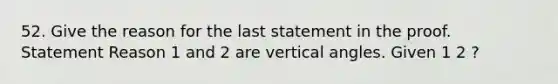 52. Give the reason for the last statement in the proof. Statement Reason 1 and 2 are vertical angles. Given 1 2 ?