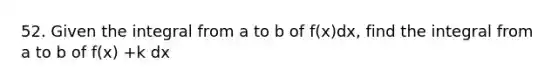 52. Given the integral from a to b of f(x)dx, find the integral from a to b of f(x) +k dx