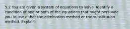 5.2 You are given a system of equations to solve. Identify a condition of one or both of the equations that might persuade you to use either the elimination method or the substitution method. Explain.