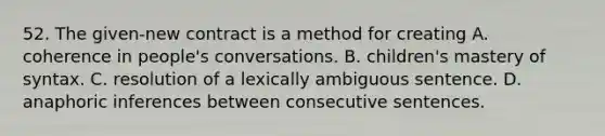 52. The given-new contract is a method for creating A. coherence in people's conversations. B. children's mastery of syntax. C. resolution of a lexically ambiguous sentence. D. anaphoric inferences between consecutive sentences.