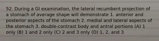 52. During a Gl examination, the lateral recumbent projection of a stomach of average shape will demonstrate 1. anterior and posterior aspects of the stomach 2. medial and lateral aspects of the stomach 3. double-contrast body and antral portions (A) 1 only (B) 1 and 2 only (C) 2 and 3 only (D) 1, 2, and 3