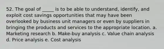 52. ​The goal of _____ is to be able to understand, identify, and exploit cost savings opportunities that may have been overlooked by business unit managers or even by suppliers in bringing the products and services to the appropriate location. a. Marketing research b. Make-buy analysis c. Value chain analysis d. Price analysis e. Cost analysis