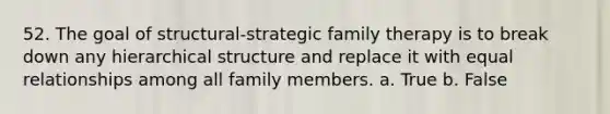 52. The goal of structural-strategic family therapy is to break down any hierarchical structure and replace it with equal relationships among all family members. a. True b. False