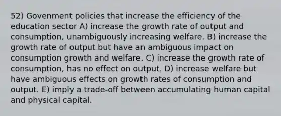 52) Govenment policies that increase the efficiency of the education sector A) increase the growth rate of output and consumption, unambiguously increasing welfare. B) increase the growth rate of output but have an ambiguous impact on consumption growth and welfare. C) increase the growth rate of consumption, has no effect on output. D) increase welfare but have ambiguous effects on growth rates of consumption and output. E) imply a trade-off between accumulating human capital and physical capital.