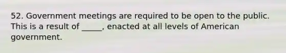 52. Government meetings are required to be open to the public. This is a result of _____, enacted at all levels of American government.