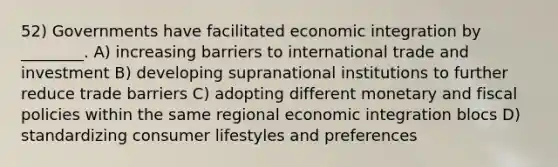 52) Governments have facilitated economic integration by ________. A) increasing barriers to international trade and investment B) developing supranational institutions to further reduce trade barriers C) adopting different monetary and fiscal policies within the same regional economic integration blocs D) standardizing consumer lifestyles and preferences