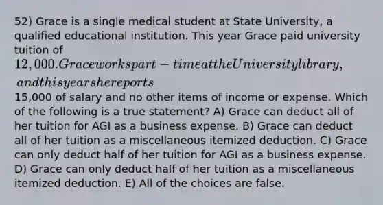 52) Grace is a single medical student at State University, a qualified educational institution. This year Grace paid university tuition of 12,000. Grace works part-time at the University library, and this year she reports15,000 of salary and no other items of income or expense. Which of the following is a true statement? A) Grace can deduct all of her tuition for AGI as a business expense. B) Grace can deduct all of her tuition as a miscellaneous itemized deduction. C) Grace can only deduct half of her tuition for AGI as a business expense. D) Grace can only deduct half of her tuition as a miscellaneous itemized deduction. E) All of the choices are false.