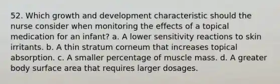 52. Which growth and development characteristic should the nurse consider when monitoring the effects of a topical medication for an infant? a. A lower sensitivity reactions to skin irritants. b. A thin stratum corneum that increases topical absorption. c. A smaller percentage of muscle mass. d. A greater body surface area that requires larger dosages.