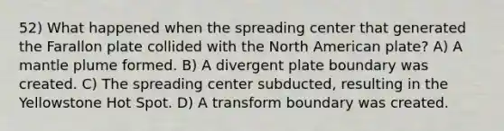 52) What happened when the spreading center that generated the Farallon plate collided with the North American plate? A) A mantle plume formed. B) A divergent plate boundary was created. C) The spreading center subducted, resulting in the Yellowstone Hot Spot. D) A transform boundary was created.