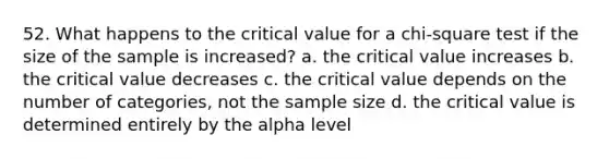 52. What happens to the critical value for a chi-square test if the size of the sample is increased? a. the critical value increases b. the critical value decreases c. the critical value depends on the number of categories, not the sample size d. the critical value is determined entirely by the alpha level