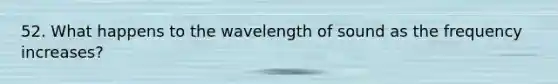 52. What happens to the wavelength of sound as the frequency increases?
