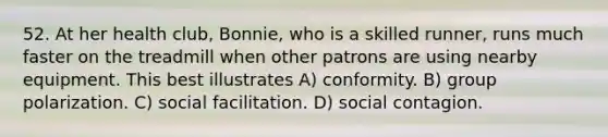 52. At her health club, Bonnie, who is a skilled runner, runs much faster on the treadmill when other patrons are using nearby equipment. This best illustrates A) conformity. B) group polarization. C) social facilitation. D) social contagion.