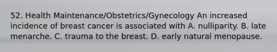 52. Health Maintenance/Obstetrics/Gynecology An increased incidence of breast cancer is associated with A. nulliparity. B. late menarche. C. trauma to the breast. D. early natural menopause.