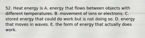 52. Heat energy is A. energy that flows between objects with different temperatures. B. movement of ions or electrons. C. stored energy that could do work but is not doing so. D. energy that moves in waves. E. the form of energy that actually does work.