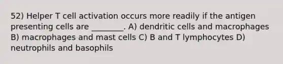 52) Helper T cell activation occurs more readily if the antigen presenting cells are ________. A) dendritic cells and macrophages B) macrophages and mast cells C) B and T lymphocytes D) neutrophils and basophils