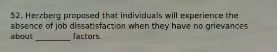 52. Herzberg proposed that individuals will experience the absence of job dissatisfaction when they have no grievances about _________ factors.