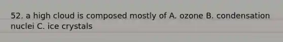52. a high cloud is composed mostly of A. ozone B. condensation nuclei C. ice crystals