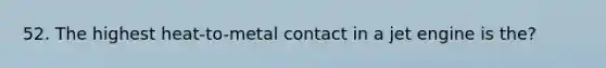 52. The highest heat-to-metal contact in a jet engine is the?