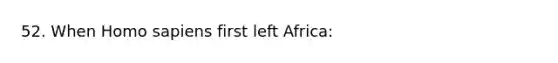 52. When Homo sapiens first left Africa: