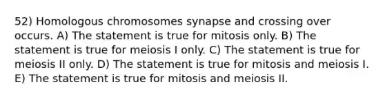 52) Homologous chromosomes synapse and crossing over occurs. A) The statement is true for mitosis only. B) The statement is true for meiosis I only. C) The statement is true for meiosis II only. D) The statement is true for mitosis and meiosis I. E) The statement is true for mitosis and meiosis II.