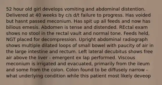 52 hour old girl develops vomiting and abdominal distention. Delivered at 40 weeks by c/s d/t failure to progress. Has voided but hasnt passed meconium. Has spit up all feeds and now has bilious emesis. Abdomen is tense and distended. REctal exam shows no stool in the rectal vault and normal tone. Feeds held, NGT placed for decompression. Upright abdominal radiograph shows multiple dilated loops of small bowel with paucity of air in the large intestine and rectum. Left lateral decubitus shows free air above the liver - emergent ex lap performed. Viscous meconium is irrigated and evacuated, primarily from the ileum and some from the colon. Colon found to be diffusely narrow - what underlying condition while this patient most likely deveop