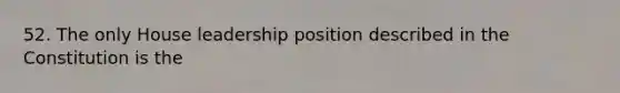 52. The only House leadership position described in the Constitution is the