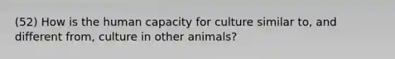 (52) How is the human capacity for culture similar to, and different from, culture in other animals?