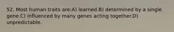 52. Most human traits are:A) learned.B) determined by a single gene.C) influenced by many genes acting together.D) unpredictable.