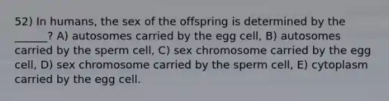 52) In humans, the sex of the offspring is determined by the ______? A) autosomes carried by the egg cell, B) autosomes carried by the sperm cell, C) sex chromosome carried by the egg cell, D) sex chromosome carried by the sperm cell, E) cytoplasm carried by the egg cell.