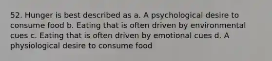 52. Hunger is best described as a. A psychological desire to consume food b. Eating that is often driven by environmental cues c. Eating that is often driven by emotional cues d. A physiological desire to consume food