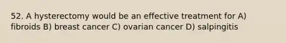 52. A hysterectomy would be an effective treatment for A) fibroids B) breast cancer C) ovarian cancer D) salpingitis