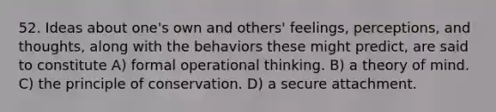 52. Ideas about one's own and others' feelings, perceptions, and thoughts, along with the behaviors these might predict, are said to constitute A) formal operational thinking. B) a theory of mind. C) the principle of conservation. D) a secure attachment.