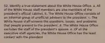 52. Identify a true statement about the White House Office. a. All of the White House staff members are also members of the president's official cabinet. b. The White House Office consists of an informal group of unofficial advisers to the president. c. The White House staff screens the questions, issues, and problems that people present to the president. d. The White House Office excludes the staff of the president's spouse. e. Of all the executive staff agencies, the White House Office has the least contact with the president