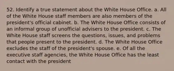 52. Identify a true statement about the White House Office. a. All of the White House staff members are also members of the president's official cabinet. b. The White House Office consists of an informal group of unofficial advisers to the president. c. The White House staff screens the questions, issues, and problems that people present to the president. d. The White House Office excludes the staff of the president's spouse. e. Of all the executive staff agencies, the White House Office has the least contact with the president