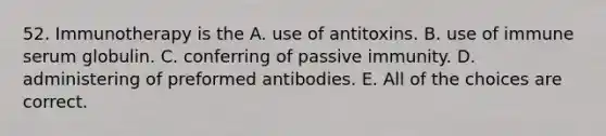 52. Immunotherapy is the A. use of antitoxins. B. use of immune serum globulin. C. conferring of passive immunity. D. administering of preformed antibodies. E. All of the choices are correct.