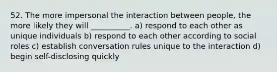 52. The more impersonal the interaction between people, the more likely they will __________. a) respond to each other as unique individuals b) respond to each other according to social roles c) establish conversation rules unique to the interaction d) begin self-disclosing quickly