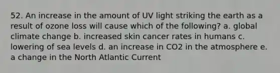 52. An increase in the amount of UV light striking the earth as a result of ozone loss will cause which of the following? a. global climate change b. increased skin cancer rates in humans c. lowering of sea levels d. an increase in CO2 in the atmosphere e. a change in the North Atlantic Current