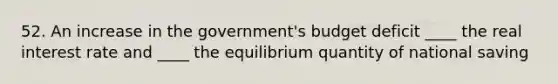 52. An increase in the government's budget deficit ____ the real interest rate and ____ the equilibrium quantity of national saving