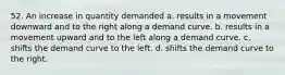 52. An increase in quantity demanded a. results in a movement downward and to the right along a demand curve. b. results in a movement upward and to the left along a demand curve. c. shifts the demand curve to the left. d. shifts the demand curve to the right.