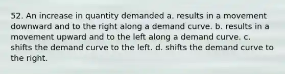 52. An increase in quantity demanded a. results in a movement downward and to the right along a demand curve. b. results in a movement upward and to the left along a demand curve. c. shifts the demand curve to the left. d. shifts the demand curve to the right.