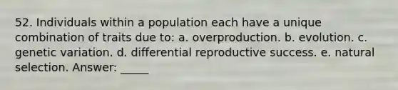 52. Individuals within a population each have a unique combination of traits due to: a. overproduction. b. evolution. c. genetic variation. d. differential reproductive success. e. natural selection. Answer: _____