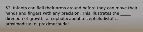 52. Infants can flail their arms around before they can move their hands and fingers with any precision. This illustrates the _____ direction of growth. a. cephalocaudal b. cephalodistal c. proximodistal d. proximocaudal