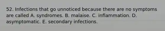 52. Infections that go unnoticed because there are no symptoms are called A. syndromes. B. malaise. C. inflammation. D. asymptomatic. E. secondary infections.