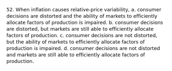 52. When inflation causes relative-price variability, a. consumer decisions are distorted and the ability of markets to efficiently allocate factors of production is impaired. b. consumer decisions are distorted, but markets are still able to efficiently allocate factors of production. c. consumer decisions are not distorted, but the ability of markets to efficiently allocate factors of production is impaired. d. consumer decisions are not distorted and markets are still able to efficiently allocate factors of production.