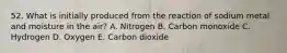 52. What is initially produced from the reaction of sodium metal and moisture in the air? A. Nitrogen B. Carbon monoxide C. Hydrogen D. Oxygen E. Carbon dioxide