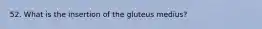 52. What is the insertion of the gluteus medius?